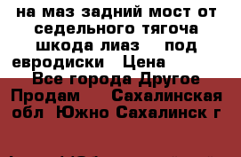 .на маз.задний мост от седельного тягоча шкода-лиаз110 под евродиски › Цена ­ 40 000 - Все города Другое » Продам   . Сахалинская обл.,Южно-Сахалинск г.